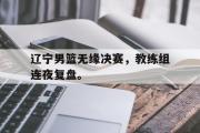 金年会app下载-辽宁男篮无缘决赛，教练组连夜复盘。