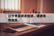 jinnianhui-辽宁男篮状态低迷，遭遇连败困局。