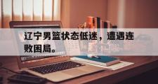 jinnianhui-辽宁男篮状态低迷，遭遇连败困局。