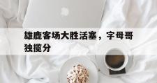 金年会app下载-雄鹿客场大胜活塞，字母哥独揽分