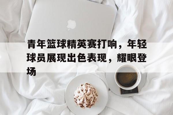青年篮球精英赛打响，年轻球员展现出色表现，耀眼登场