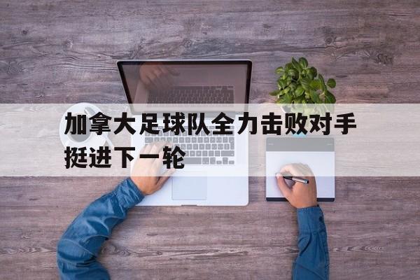 加拿大足球队全力击败对手挺进下一轮