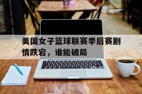 美国女子篮球联赛季后赛剧情跌宕，谁能破局