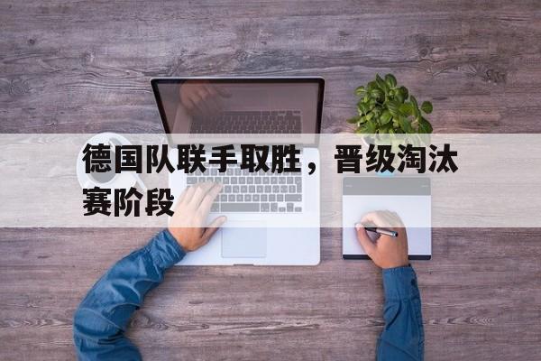 德国队联手取胜，晋级淘汰赛阶段