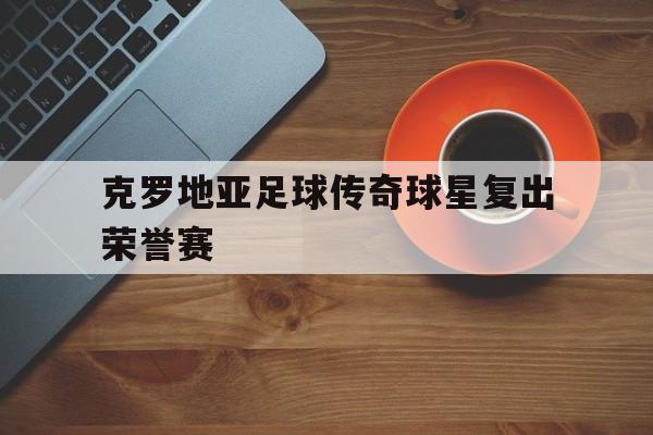 克罗地亚足球传奇球星复出荣誉赛