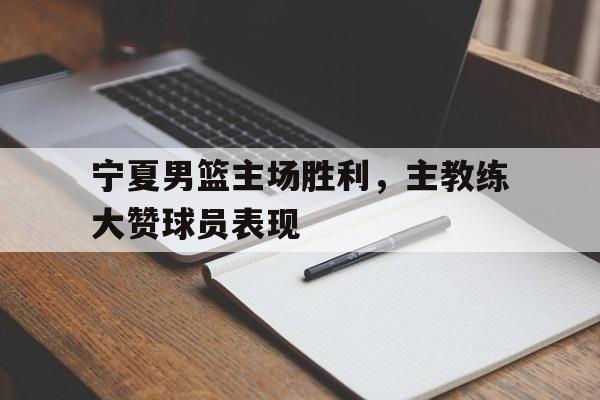 宁夏男篮主场胜利，主教练大赞球员表现