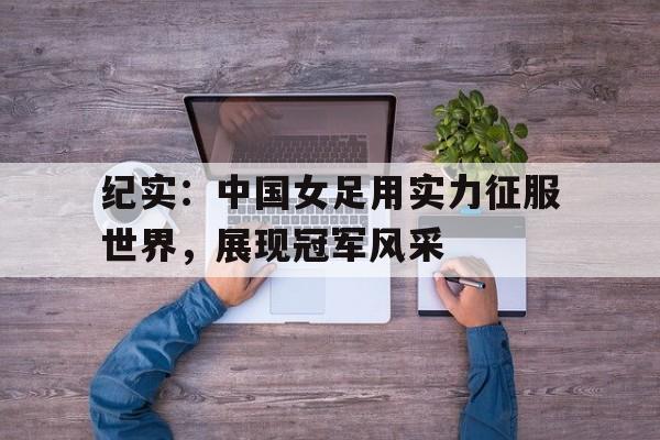 纪实：中国女足用实力征服世界，展现冠军风采